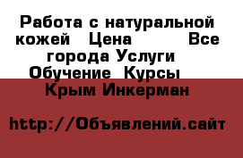 Работа с натуральной кожей › Цена ­ 500 - Все города Услуги » Обучение. Курсы   . Крым,Инкерман